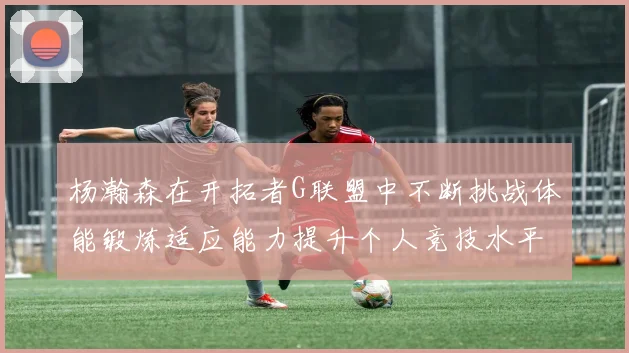 杨瀚森在开拓者G联盟中不断挑战体能锻炼适应能力提升个人竞技水平