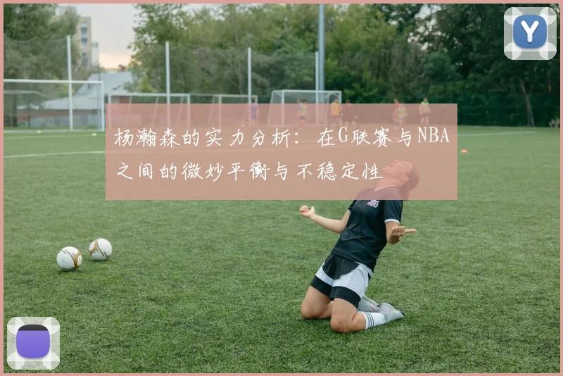 杨瀚森的实力分析：在G联赛与NBA之间的微妙平衡与不稳定性