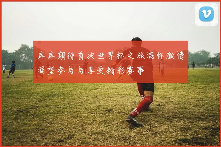 库库期待首次世界杯之旅满怀激情渴望参与与享受精彩赛事