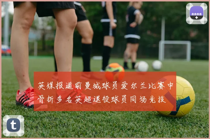 英媒报道前曼城球员爱尔兰比赛中骨折多名英超退役球员同场竞技