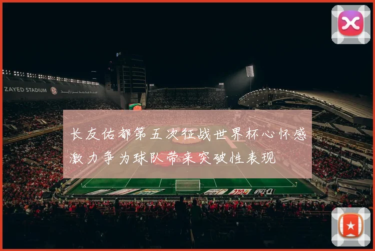 长友佑都第五次征战世界杯心怀感激力争为球队带来突破性表现
