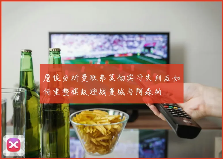 詹俊分析曼联弗莱彻实习失利后如何重整旗鼓迎战曼城与阿森纳