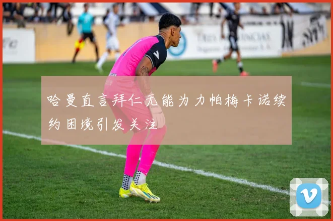 哈曼直言拜仁无能为力帕梅卡诺续约困境引发关注