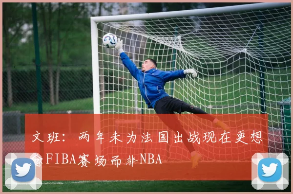 文班：两年未为法国出战现在更想念FIBA赛场而非NBA