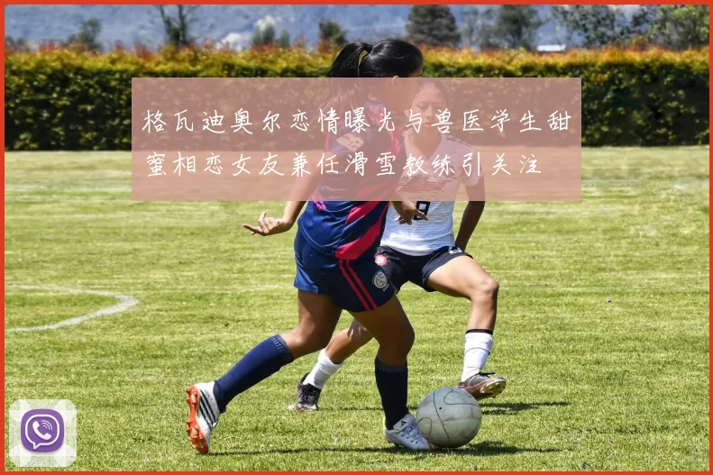 格瓦迪奥尔恋情曝光与兽医学生甜蜜相恋女友兼任滑雪教练引关注