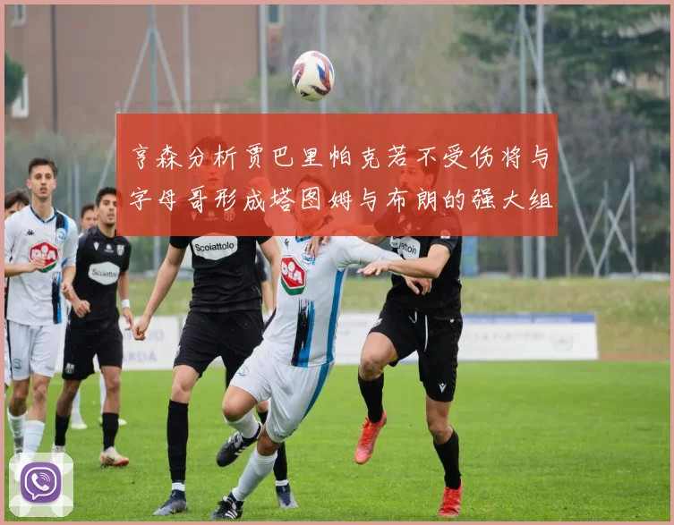 亨森分析贾巴里帕克若不受伤将与字母哥形成塔图姆与布朗的强大组合