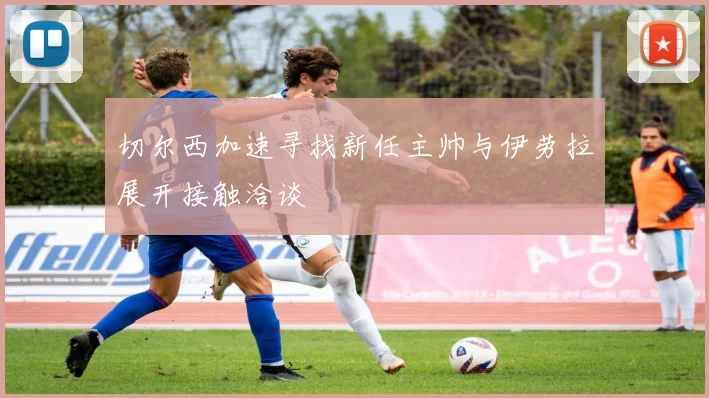 切尔西加速寻找新任主帅与伊劳拉展开接触洽谈