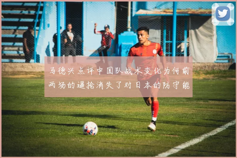 马德兴点评中国队战术变化为何前两场的逼抢消失了对日本的防守能否奏效