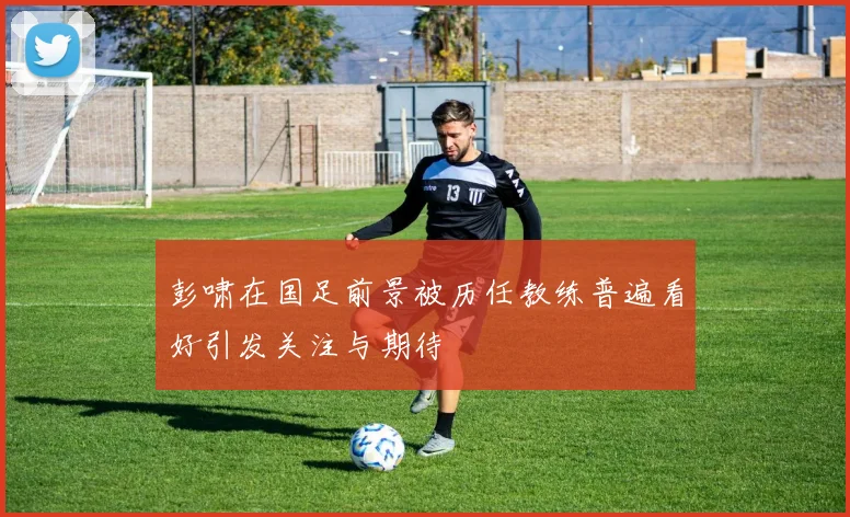彭啸在国足前景被历任教练普遍看好引发关注与期待