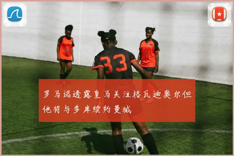 罗马诺透露皇马关注格瓦迪奥尔但他将与多库续约曼城