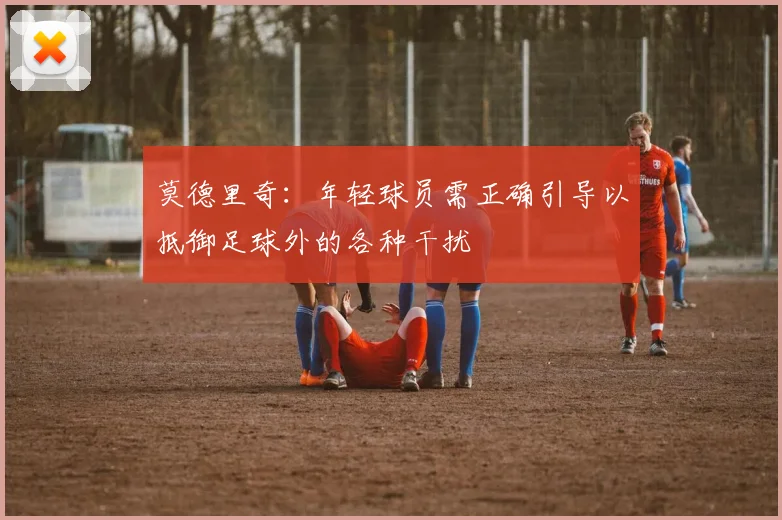 莫德里奇:年轻球员需正确引导以抵御足球外的各种干扰
