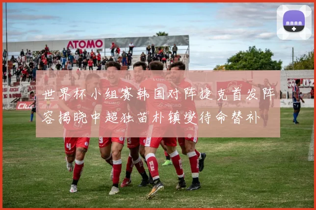 世界杯小组赛韩国对阵捷克首发阵容揭晓中超独苗朴镇燮待命替补