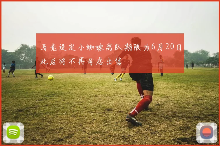 马竞设定小蜘蛛离队期限为6月20日此后将不再考虑出售