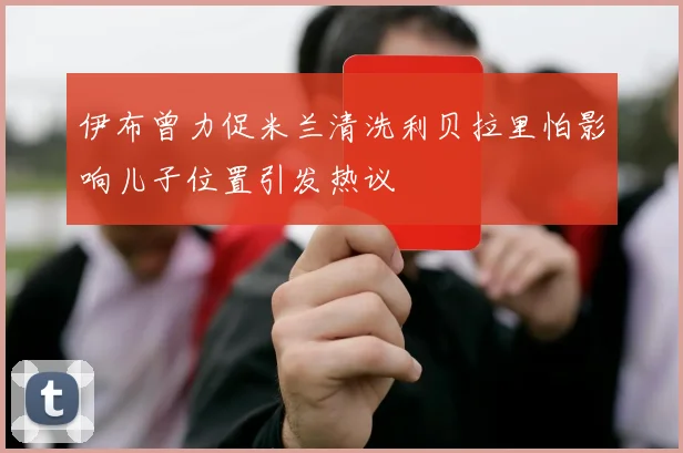 伊布曾力促米兰清洗利贝拉里怕影响儿子位置引发热议