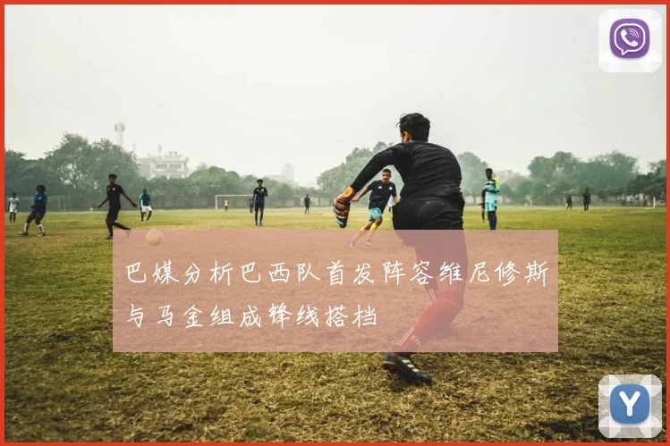 巴媒分析巴西队首发阵容维尼修斯与马金组成锋线搭档