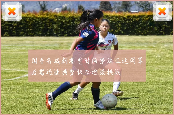 国手备战新赛季时间紧迫亚运闭幕后需迅速调整状态迎接挑战