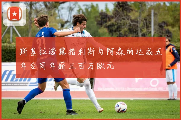 斯基拉透露措利斯与阿森纳达成五年合同年薪三百万欧元