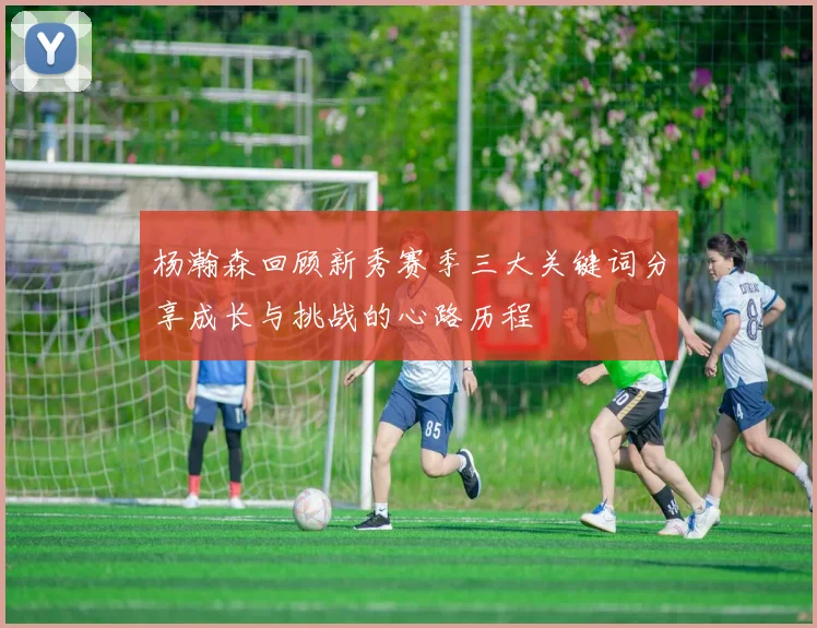 杨瀚森回顾新秀赛季三大关键词分享成长与挑战的心路历程