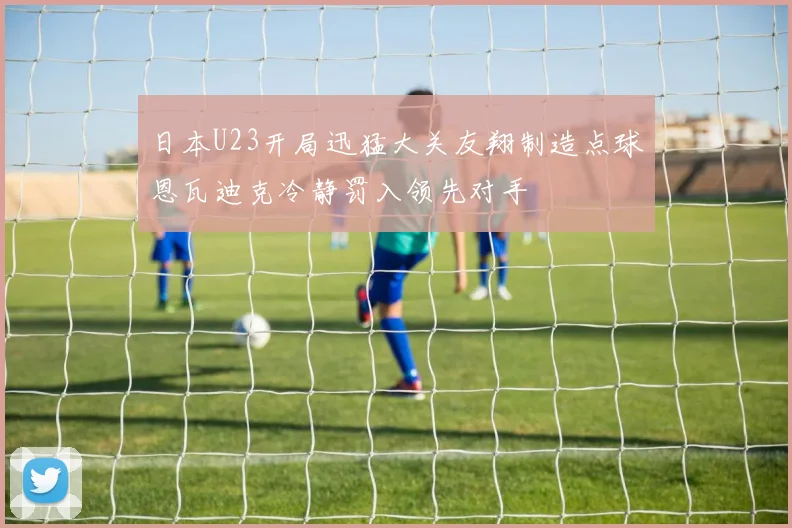 日本U23开局迅猛大关友翔制造点球恩瓦迪克冷静罚入领先对手