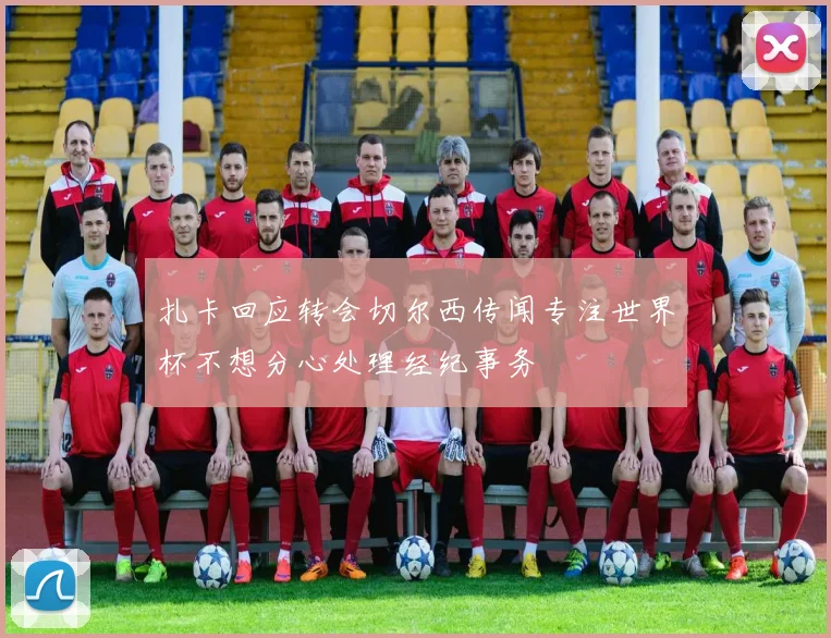 扎卡回应转会切尔西传闻专注世界杯不想分心处理经纪事务