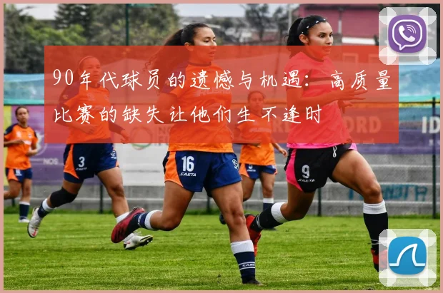 90年代球员的遗憾与机遇:高质量比赛的缺失让他们生不逢时