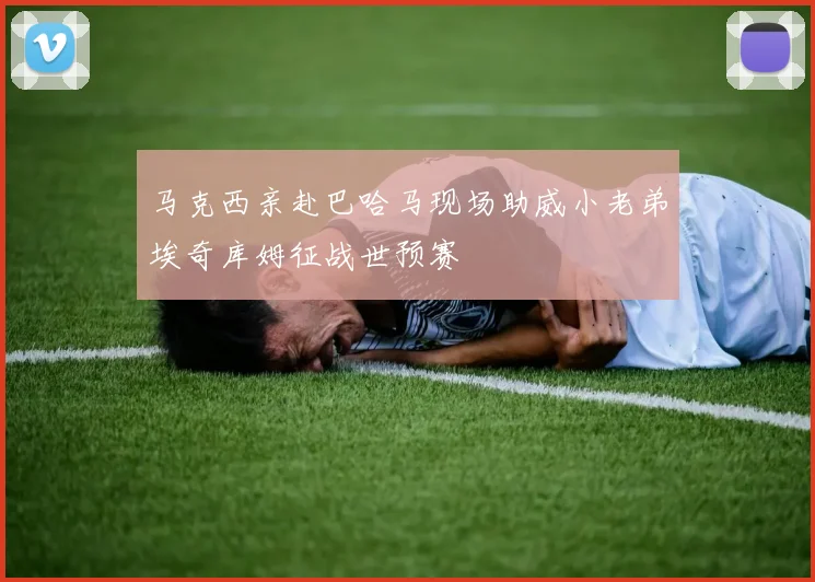 马克西亲赴巴哈马现场助威小老弟埃奇库姆征战世预赛