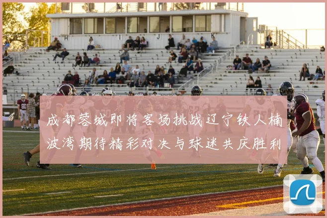 成都蓉城即将客场挑战辽宁铁人楠波湾期待精彩对决与球迷共庆胜利