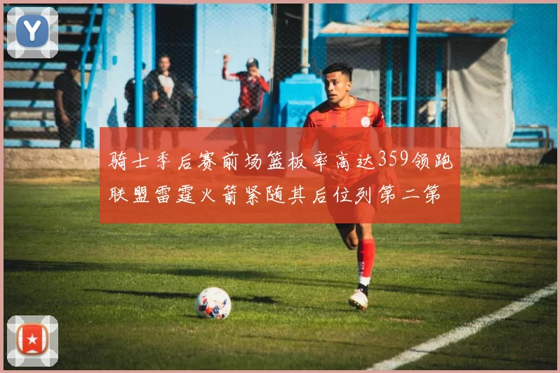骑士季后赛前场篮板率高达359领跑联盟雷霆火箭紧随其后位列第二第三