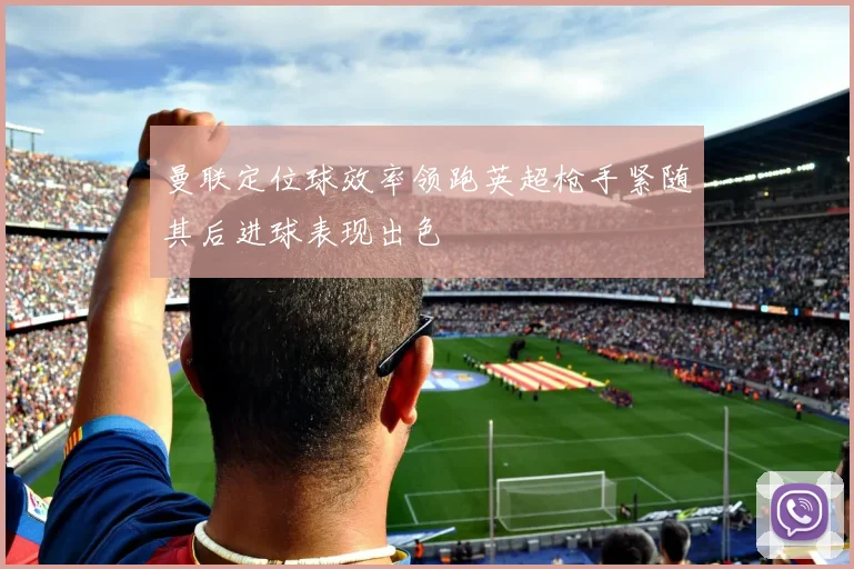 曼联定位球效率领跑英超枪手紧随其后进球表现出色