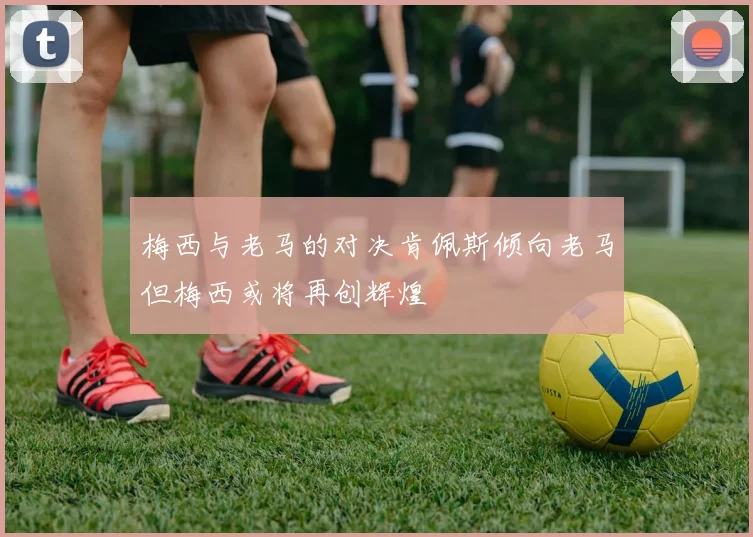 梅西与老马的对决肯佩斯倾向老马但梅西或将再创辉煌