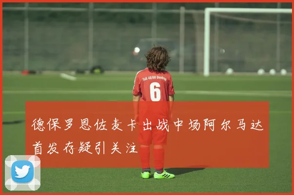 德保罗恩佐麦卡出战中场阿尔马达首发存疑引关注