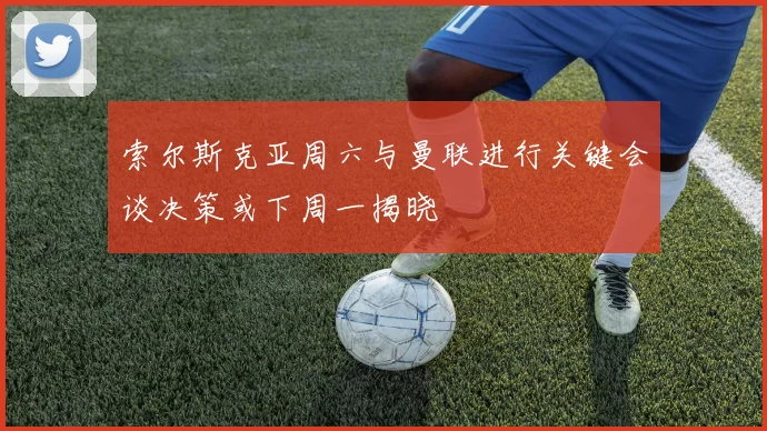 索尔斯克亚周六与曼联进行关键会谈决策或下周一揭晓
