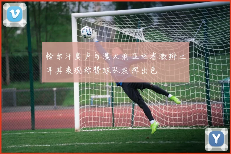 恰尔汗奥卢与澳大利亚记者激辩土耳其表现称赞球队发挥出色