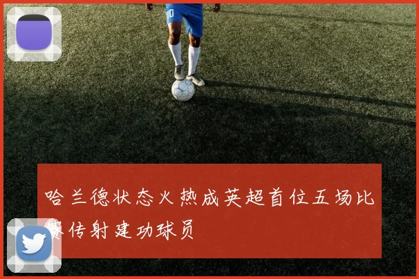 哈兰德状态火热成英超首位五场比赛传射建功球员