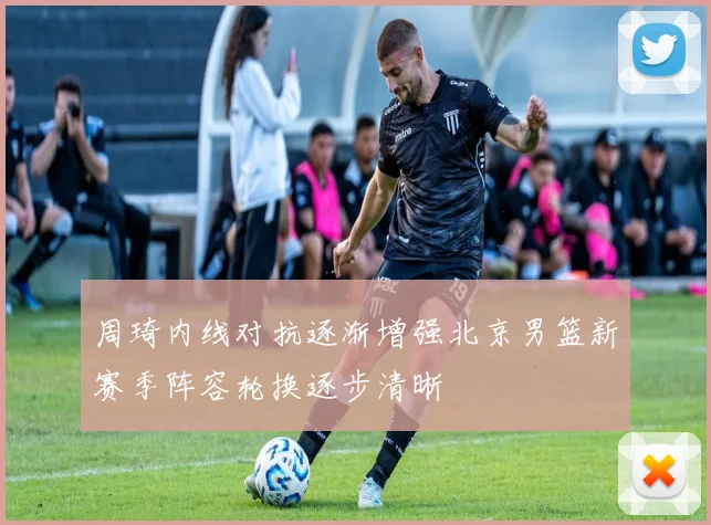 周琦内线对抗逐渐增强北京男篮新赛季阵容轮换逐步清晰