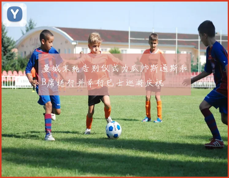 曼城末轮告别仪式为瓜帅斯通斯和B席送行并举行巴士巡游庆祝