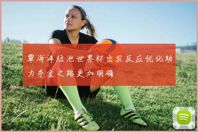 覃海洋短池世界杯出发反应优化助力夺金之路更加明确