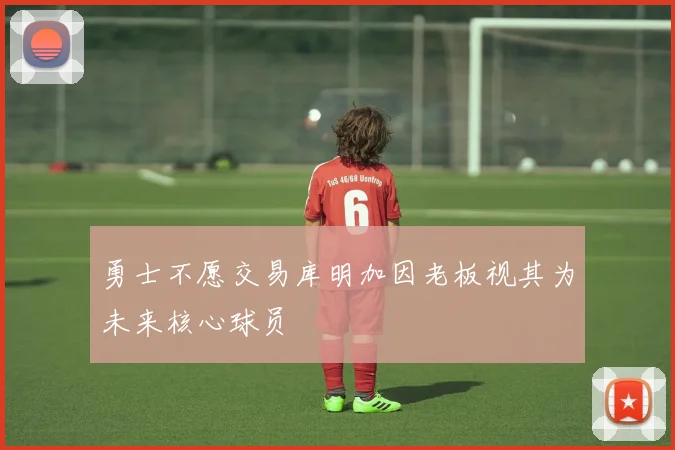 勇士不愿交易库明加因老板视其为未来核心球员