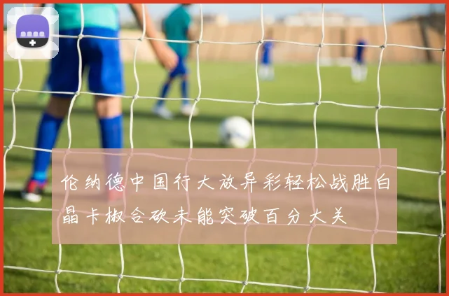 伦纳德中国行大放异彩轻松战胜白晶卡椒合砍未能突破百分大关