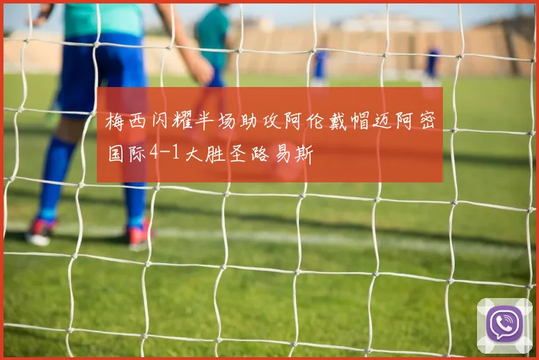 梅西闪耀半场助攻阿伦戴帽迈阿密国际4-1大胜圣路易斯