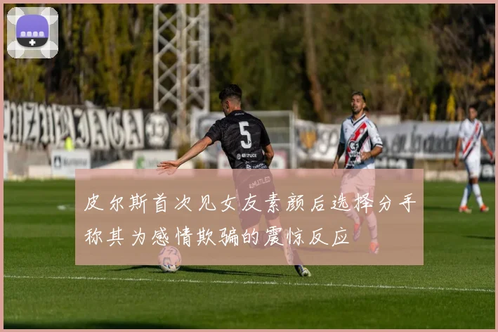 皮尔斯首次见女友素颜后选择分手称其为感情欺骗的震惊反应