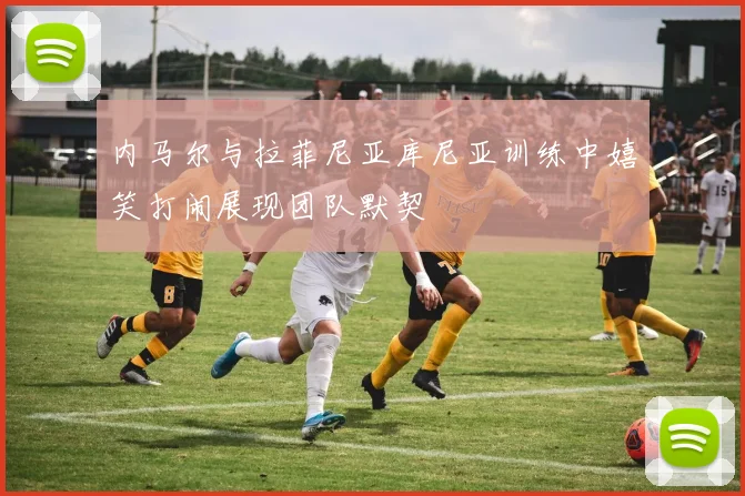 内马尔与拉菲尼亚库尼亚训练中嬉笑打闹展现团队默契