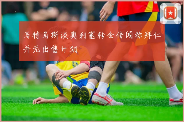 马特乌斯谈奥利塞转会传闻称拜仁并无出售计划