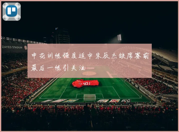 申花训练强度适中朱辰杰缺席赛前最后一练引关注