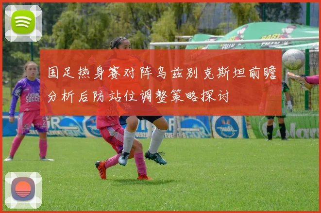 国足热身赛对阵乌兹别克斯坦前瞻分析后防站位调整策略探讨