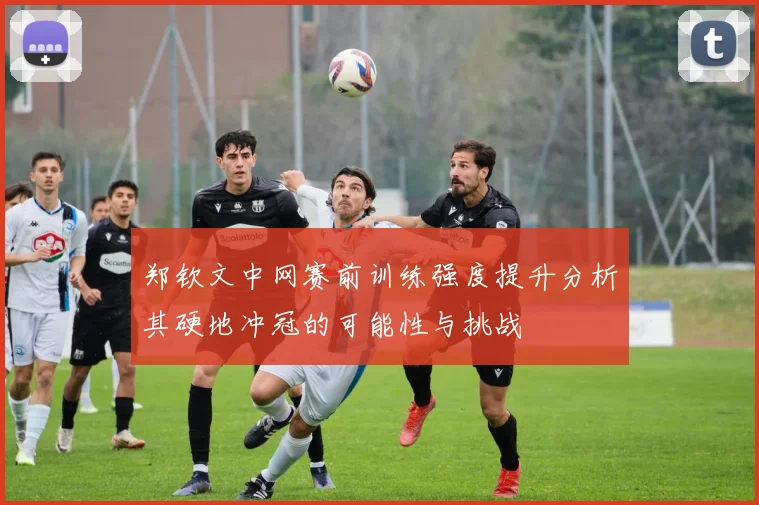 郑钦文中网赛前训练强度提升分析其硬地冲冠的可能性与挑战