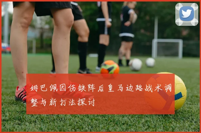 姆巴佩因伤缺阵后皇马边路战术调整与新打法探讨