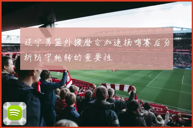 辽宁男篮外援磨合加速杨鸣赛后分析防守轮转的重要性