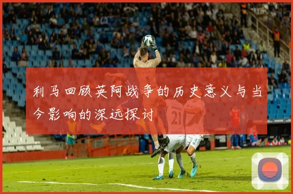 利马回顾英阿战争的历史意义与当今影响的深远探讨
