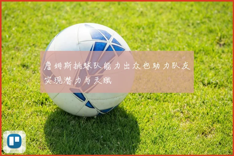 詹姆斯挑球队能力出众也助力队友实现潜力与天赋